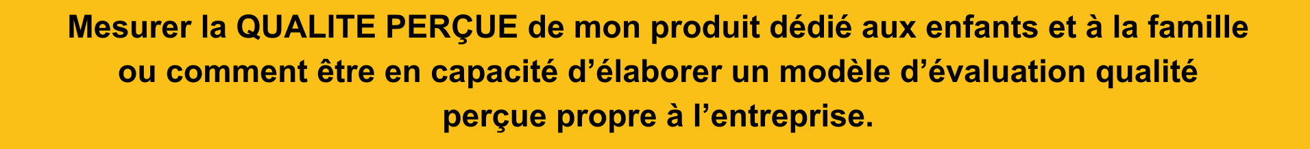 Mesurer la QUALITE PERÇUE de mon produit dédié aux enfants et à la famille ou comment être en capacité d’élaborer un modèle d’évaluation qualité perçue propre à l’entreprise.